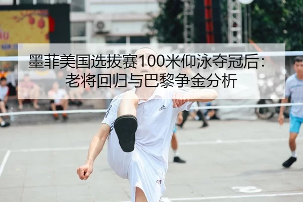 墨菲美国选拔赛100米仰泳夺冠后：老将回归与巴黎争金分析